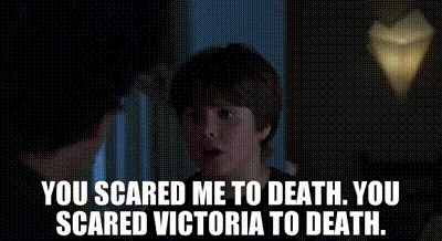 You scared me to death. You scared Victoria to death.