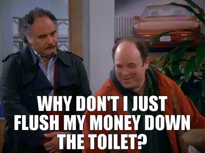 Why don't I just flush my money down the toilet?