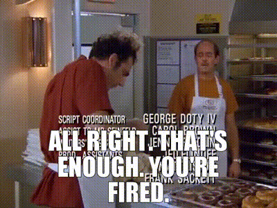 All right. That's enough. You're fired.